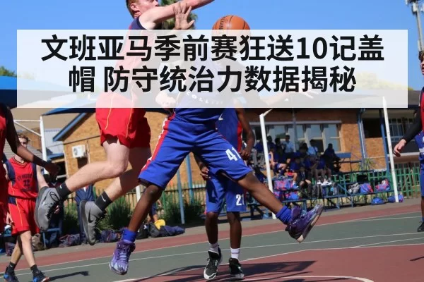 文班亚马季前赛狂送10记盖帽 防守统治力数据揭秘