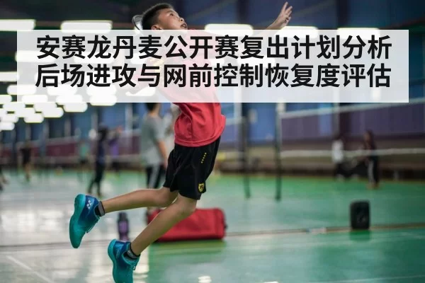 安赛龙丹麦公开赛复出计划分析 后场进攻与网前控制恢复度评估